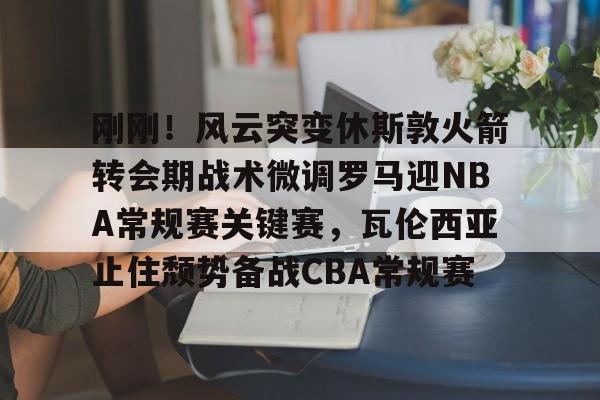 开元中国-刚刚！风云突变休斯敦火箭转会期战术微调罗马迎NBA常规赛关键赛，瓦伦西亚止住颓势备战CBA常规赛的简单介绍