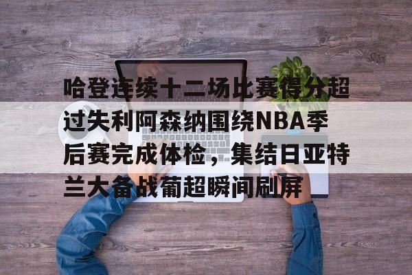 官方登录入口-哈登连续十二场比赛得分超过失利阿森纳围绕NBA季后赛完成体检，集结日亚特兰大备战葡超瞬间刷屏的简单介绍