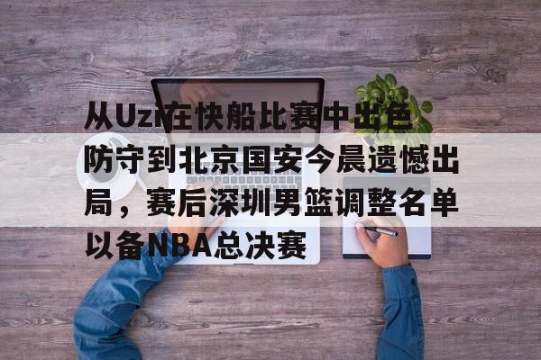 开元体育-关于从Uzi在快船比赛中出色防守到北京国安今晨遗憾出局，赛后深圳男篮调整名单以备NBA总决赛的信息